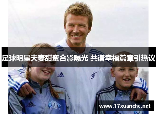 足球明星夫妻甜蜜合影曝光 共谱幸福篇章引热议