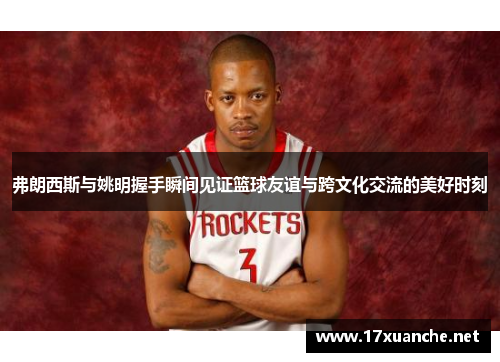 弗朗西斯与姚明握手瞬间见证篮球友谊与跨文化交流的美好时刻
