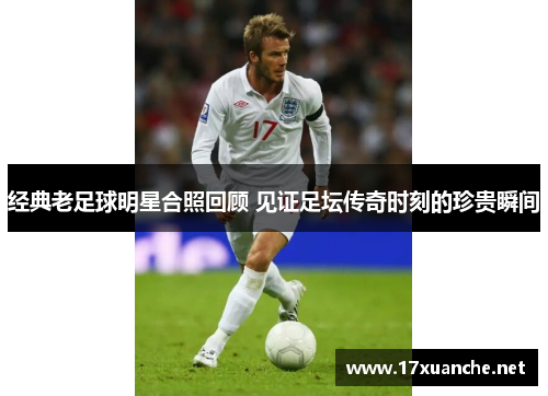 经典老足球明星合照回顾 见证足坛传奇时刻的珍贵瞬间
