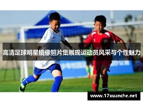 高清足球明星镜像照片集展现运动员风采与个性魅力