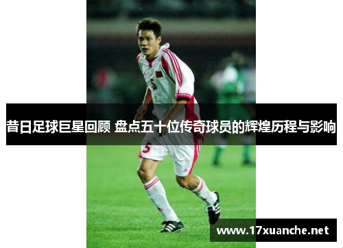 昔日足球巨星回顾 盘点五十位传奇球员的辉煌历程与影响