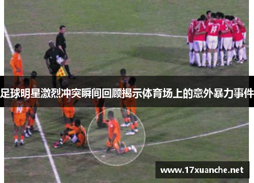 足球明星激烈冲突瞬间回顾揭示体育场上的意外暴力事件