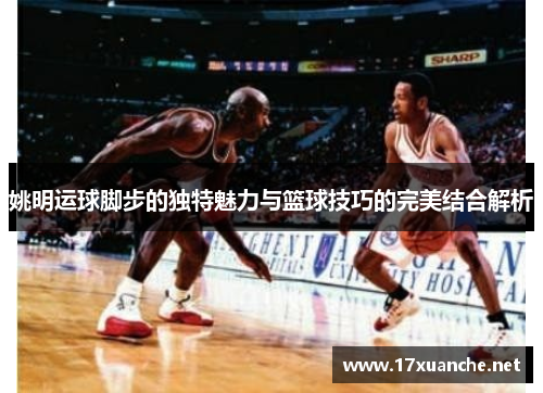 姚明运球脚步的独特魅力与篮球技巧的完美结合解析