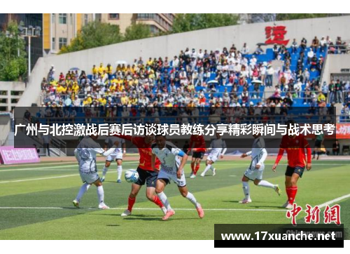广州与北控激战后赛后访谈球员教练分享精彩瞬间与战术思考